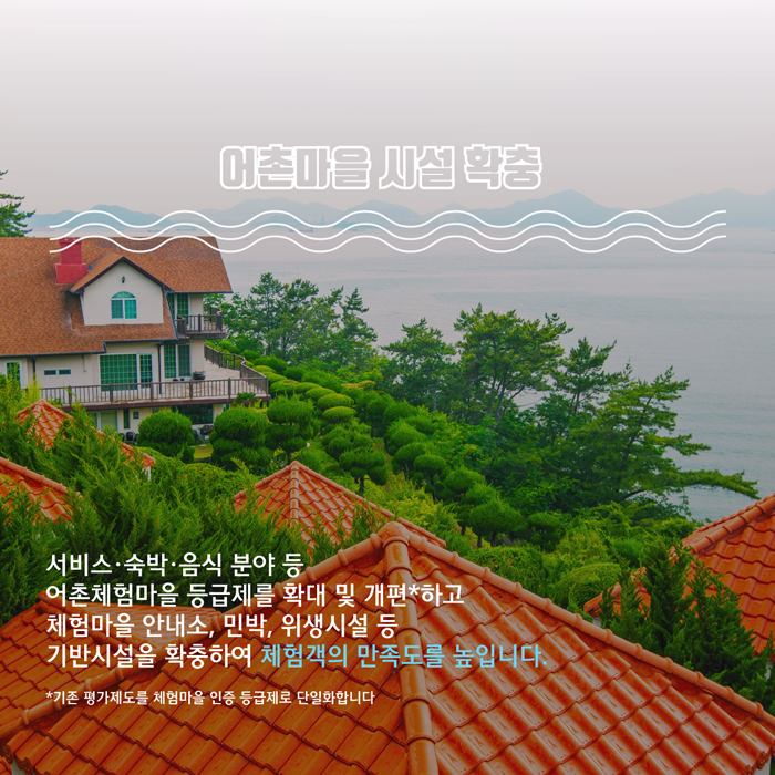 어촌마을 시설 확충 (서비스,숙박,음식 분야 등 어촌체험마을 등급제를 확대 및 개편하고 체험마을 안내소, 민박, 위생시설 등 기반시설을 확충하여 체험객의 만족도를 높입니다.)