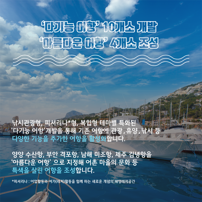 다기능 어항 10개소 개발 (낚시관광형, 피셔리나형, 복합형 테마별 특화된 다기능 어항 개발을 통해 기존 어항에 관광, 휴양, 낚시 등 다양한 기능을 추가한 어항을 활성화 합니다.), 아름다운 어항 4개소 조성 (양양 수산항, 부안 격포항, 남해 미조항, 제주 김녕항을 아름다운 어항으로 지정해 어촌 마을의 문화 등 특색을 살린 어항을 조성합니다.)