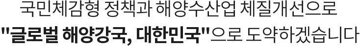 국민체감형 정책과 해양수산업 체질개선으로 글로벌 해양강국, 대한민국으로 도약하겠습니다