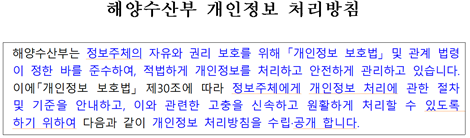 해양수산부 개인정보 처리방침 해양수산부는 정보주체의 자유와 권리 보호를 위해 「개인정보 보호법」 및 관계 법령이 정한 바를 준수하여, 적법하게 개인정보를 처리하고 안전하게 관리하고 있습니다. 이에「개인정보 보호법」 제30조에 따라 정보주체에게 개인정보 처리에 관한 절차 및 기준을 안내하고, 이와 관련한 고충을 신속하고 원활하게 처리할 수 있도록 하기 위하여 다음과 같이 개인정보 처리방침을 수립·공개 합니다.