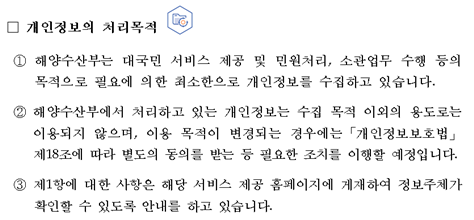 개인정보의 처리목적 ① 해양수산부는 대국민 서비스 제공 및 민원처리, 소관업무 수행 등의 목적으로 필요에 의한 최소한으로 개인정보를 수집하고 있습니다. ② 해양수산부에서 처리하고 있는 개인정보는 수집 목적 이외의 용도로는 이용되지 않으며, 이용 목적이 변경되는 경우에는「개인정보보호법」제18조에 따라 별도의 동의를 받는 등 필요한 조치를 이행할 예정입니다. ③ 제1항에 대한 사항은 해당 서비스 제공 홈페이지에 게재하여 정보주체가 확인할 수 있도록 안내를 하고 있습니다.