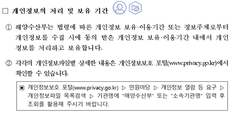 개인정보의 처리 및 보유 기간 ① 해양수산부는 법령에 따른 개인정보 보유·이용기간 또는 정보주체로부터 개인정보를 수집 시에 동의 받은 개인정보 보유② 각각의 개인정보파일별 상세한 내용은 개인정보보호 포털(www.privacy.go.kr)에서 확인할 수 있습니다.이용기간 내에서 개인정보를 처리하고 보유합니다. 개인정보보호 포털(www.privacy.go.kr) 민원마당 개인정보 열람 등 요구 개인정보파일 목록검색 기관명에 해양수산부또는소속기관명 입력 후 조회를 활용해 주시기 바랍니다.