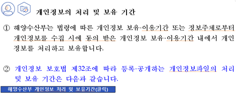 개인정보의 처리 및 보유 기간 ① 해양수산부는 법령에 따른 개인정보 보유이용기간 또는 정보주체로부터 개인정보를 수집 시에 동의 받은 개인정보 보유이용기간 내에서 개인정보를 처리하고 보유합니다. ② 개인정보 보호법 제32조에 따라 등록공개하는 개인정보파일의 처리 및 보유 기간은 다음과 같습니다. 해양수산부 개인정보 처리 및 보유기간(클릭)