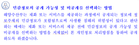 민감정보의 공개 가능성 및 비공개를 선택하는 방법 해양수산부는 서비스를 제공하는 과정에서 공개되는 정보에 정보주체의 민감정보가 포함됨으로써 사생활 침해의 위험성이 있다고 판단하는 때에는 서비스의 제공 전에 민감정보의 공개 가능성 및 비공개를 선택하는 방법을 지체없이 본 개인정보 처리방침을 통하여 공개하도록 하겠습니다.