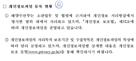 개인정보파일 등록 현황 ① 해양수산부는 소관업무 및 법령에 근거하여 개인정보 처리방침에서 명시한 범위 내에서 처리하고 있으며, ｢개인정보 보호법｣ 제32조에 따라 개인정보파일을 운영하고 있습니다. ② 개인정보파일의 처리목적‧보유기간 및 수집항목은 개인정보파일의 특성에 따라 달리 규정하고 있으며, 개인정보파일별 상세한 내용은 개인정보보호 포털(www.privacy.go.kr)을 통해 확인하시기 바랍니다.