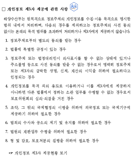 개인정보 제3자 제공에 관한 사항 해양수산부는 원칙적으로 정보주체의 개인정보를 수집·이용 목적으로 명시한 범위 내에서 처리하며, 다음의 경우를 제외하고는 정보주체의 사전 동의 없이는 본래의 목적 범위를 초과하여 처리하거나 제3자에게 제공하지 않습니다.1.정보주체로부터 별도의 동의를 받는 경우 2.법률에 특별한 규정이 있는 경우 3.정보주체 또는 법정대리인이 의사표시를 할 수 없는 상태에 있거나 주소불명 등으로 사전 동의를 받을 수 없는 경우로서 명백히 정보주체 또는 제3자의 급박한 생명, 신체, 재산의 이익을 위하여 필요하다고 인정되는 경우4.목적 외의 용도로 이용하거나 이를 제3자에게 제공하지 아니하면 다른 법률에서 정하는 소관 업무를 수행할 수 없는 경우로서 보호위원회의 심의의결을 거친 경우 5.조약, 그 밖의 국제협정의 이행을 위하여 외국정보 또는 국제기구에 제공하기 위하여 필요한 경우 6.범죄의 수사와 공소의 제기 및 유지를 위하여 필요한 경우 7.판업무 수행을 위하여 필요한 경우 8.형 및 감호, 보호처분의 집행을 위하여 필요한 경우 개인정보 제3자 제공현황 보기