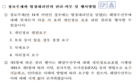 정보주체와 법정대리인의 권리의무 및 행사방법 ① 정보주체(만 14세 미만인 경우에는 법정대리인을 말함)는 해양수산부에 대해 언제든지 다음 각 호의 개인정보 보호 관련 권리를 행사할 수 있습니다. 1. 개인정보 열람요구 2. 오류 등이 있을 경우 정정 요구  3. 삭제요구 4. 처리정지 요구②제1항에 따른 권리 행사는 해양수산부에 대해 개인정보보호법 시행령 제41조 제1항에 따라 서면, 전자우편, 모사전송(FAX) 등의 방법으로 요구 가능하고, 인터넷은 아래의 방법에 따라 요구할 수 있으며, 해양수산부는 이에 대해 지체 없이 조치하겠습니다.