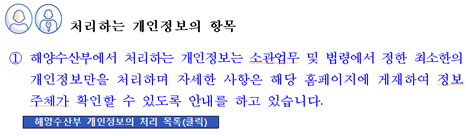 처리하는 개인정보의 항목 ① 해양수산부에서 처리하는 개인정보는 소관업무 및 법령에서 정한 최소한의 개인정보만을 처리하며 자세한 사항은 해당 홈페이지에 게재하여 정보주체가 확인할 수 있도록 안내를 하고 있습니다. 해양수산부 개인정보 처리 목록(클릭)