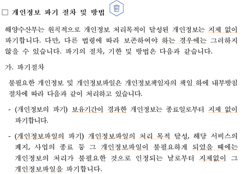 개인정보 파기 절차 및 방법  해양수산부는 원칙적으로 개인정보 처리목적이 달성된 개인정보는 지체 없이 파기합니다. 다만, 다른 법령에 따라 보존하여야 하는 경우에는 그러하지 않을 수 있습니다. 파기의 절차, 기한 및 방법은 다음과 같습니다.가.파기절차 불필요한 개인정보 및 개인정보파일은 개인정보책임자의 책임 하에 내부방침 절차에 따라 다음과 같이 처리하고 있습니다. (개인정보의 파기) 보유기간이 경과한 개인정보는 종료일로부터 지체 없이 파기합니다. (개인정보파일의 파기) 개인정보파일의 처리 목적 달성, 해당 서비스의 폐지, 사업의 종료 등 그 개인정보파일이 불필요하게 되었을 때에는 개인정보의 처리가 불필요한 것으로 인정되는 날로부터 지체없이 그 개인정보파일을 파기합니다.