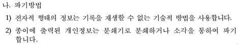 나. 파기방법 전자적 형태의 정보는 기록을 재생할 수 없는 기술적 방법을 사용합니다. 종이에 출력된 개인정보는 분쇄기로 분쇄하거나 소각을 통하여 파기합니다.