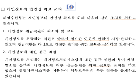 개인정보의 안전성 확보 조치 해양수산부는 개인정보의 안전성 확보를 위해 다음과 같은 조치를 취하고 있습니다. 1.개인정보 취급직원의 최소화 및 교육 개인정보를 취급하는 직원은 반드시 필요한 인원에 한하여 지정관리하고 있으며 취급직원을 대상으로 안전한 관리를 위한 교육을 실시하고 있습니다. 2.개인정보에 대한 접근 제한 개인정보를 처리하는 개인정보처리시스템에 대한 접근 권한의 부여·변경·말소를 통하여 개인정보에 대한 접근통제를 위한 필요한 조치를 하고 있으며 침입차단시스템을 이용하여 외부로부터의 무단 접근을 통제하고 있습니다.