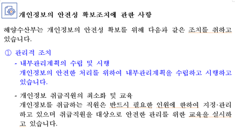 개인정보의 안전성 확보조치에 관한 사항 해양수산부는 개인정보의 안전성 확보를 위해 다음과 같은 조치를 취하고 있습니다. ① 관리적 조치 - 내부관리계획의 수립 및 시행 개인정보의 안전한 처리를 위하여 내부관리계획을 수립하고 시행하고 있습니다. - 개인정보 취급직원의 최소화 및 교육 관리적 조치 개인정보를 취급하는 직원은 반드시 필요한 인원에 한하여 지정&관리하고 있으며 취급직원을 대상으로 안전한 관리를 위한 교육을 실시하고 있습니다.