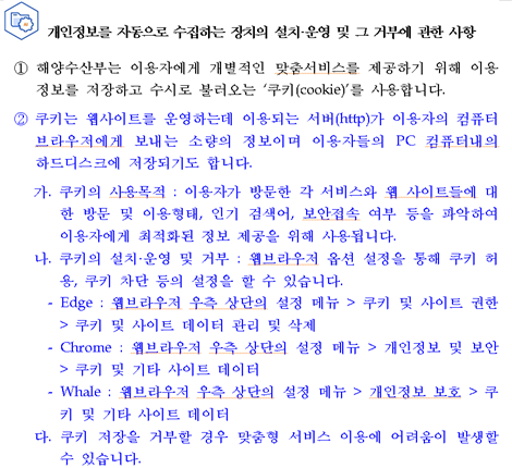 개인정보를 자동으로 수집하는 장치의 설치&운영 및 그 거부에 관한 사항 해양수산부는 쿠키(Cookie)를 사용하며, 통계 분석 및 이용자와 웹사이트간의 원활한 의사소통을 위해 이용자의 IP주소, 접속국가, 유입경로, 브라우저, 방문일시가 자동적으로 수집&저장됩니다. ①해양수산부는 이용자에게 개별적인 맞춤서비스를 제공하기 위해 이용 정보를 저장하고 수시로 불러오는 쿠키(cookie)를 사용합니다 ② 쿠키는 웹사이트를 운영하는데 이용되는 서버(http)가 이용자의 컴퓨터 브라우저에게 보내는 소량의 정보이며 이용자들의 PC 컴퓨터내의 하드디스크에 저장되기도 합니다. 가. 쿠키의 사용목적 : 이용자가 방문한 각 서비스와 웹 사이트들에 대한 방문 및 이용형태, 인기 검색어, 보안접속 여부 등을 파악하여 이용자에게 최적화된 정보 제공을 위해 사용됩니다. 나. 쿠키의 설치·운영 및 거부 : 웹브라우저 옵션 설정을 통해 쿠키 허용, 쿠키 차단 등의 설정을 할 수 있습니다. - Edge : 웹브라우저 우측 상단의 설정 메뉴 > 쿠키 및 사이트 권한 > 쿠키 및 사이트 데이터 관리 및 삭제 - Chrome : 웹브라우저 우측 상단의 설정 메뉴 > 개인정보 및 보안 > 쿠키 및 기타 사이트 데이터 - Whale : 웹브라우저 우측 상단의 설정 메뉴 > 개인정보 보호 > 쿠키 및 기타 사이트 데이터 다. 쿠키 저장을 거부할 경우 맞춤형 서비스 이용에 어려움이 발생할 수 있습니다.