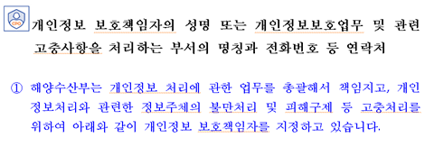 개인정보 보호책임자의 성명 또는 개인정보보호업무 및 관련 고충사항을 처리하는 부서의 명칭과 전화번호 등 연락처 ①해양수산부는 개인정보 처리에 관한 업무를 총괄해서 책임지고, 개인정보처리와 관련한 정보주체의 불만처리 및 피해구제 등 고충처리를 위하여 아래와 같이 개인정보 보호책임자를 지정하고 있습니다. 