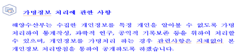 가명정보 처리에 관한 사항해양수산부는 수집한 개인정보를 특정 개인을 알아볼 수 없도록 가명 처리하여 통계작성, 과학적 연구, 공익적 기록보존 등을 위하여 처리할 수 있으며, 개인정보를 가명처리 하는 경우 관련사항은 지체없이 본 개인정보 처리방침을 통하여 공개하도록 하겠습니다.