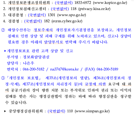 1.개인정보 분쟁조정위원회 : (국번없이) 1833-6972 (www.kopico.go.kr) 2.개인정보침해신고센터 : (국번없이) 118 (privacy.kisa.or.kr) 3.대검찰청 : (국번없이) 1301 (www.spo.go.kr) 4.경찰청 : (국번없이) 182 (ecrm.cyber.go.kr) ② 해양수산부는 정보주체의 개인정보자기결정권을 보장하고, 개인정보침해로 인한 상담 및 피해 구제를 위해 노력하고 있으며, 신고나 상담이 필요한 경우 아래의 담당부서로 연락해 주시기 바랍니다. ▶ 개인정보보호 관련 고객 상담 및 신고 부서명 : 정보화담당관실 담당자 : 나은우 연락처 : 044-200-5182 / privacymof@korea.kr / (FAX) 044-200-5189 ③ 개인정보 보호법」 제35조(개인정보의 열람), 제36조(개인정보의 정정·삭제), 제37조(개인정보의 처리정지 등)의 규정에 의한 요구에 대 하여 공공기관의 장이 행한 처분 또는 부작위로 인하여 권리 또는 이익의 침해를 받은 자는 행정심판법이 정하는 바에 따라 행정심판을 청구할 수 있습니다.※중앙행정심판위원회 : (국번없이) 110 (www.simpan.go.kr)