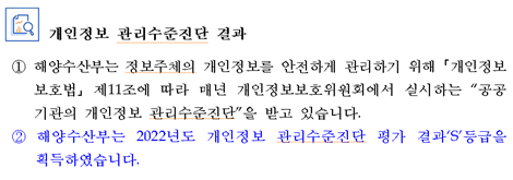 개인정보 관리수준진단 결과 ① 해양수산부는 정보주체의 개인정보를 안전하게 관리하기 위해 ?개인정보 보호법? 제11조에 따라 매년 개인정보보호위원회에서 실시하는 공공기관의 개인정보 관리수준진단을 받고 있습니다.② 해양수산부는 2022년도 개인정보 관리수준진단 평가 결과S등급을 획득하였습니다.