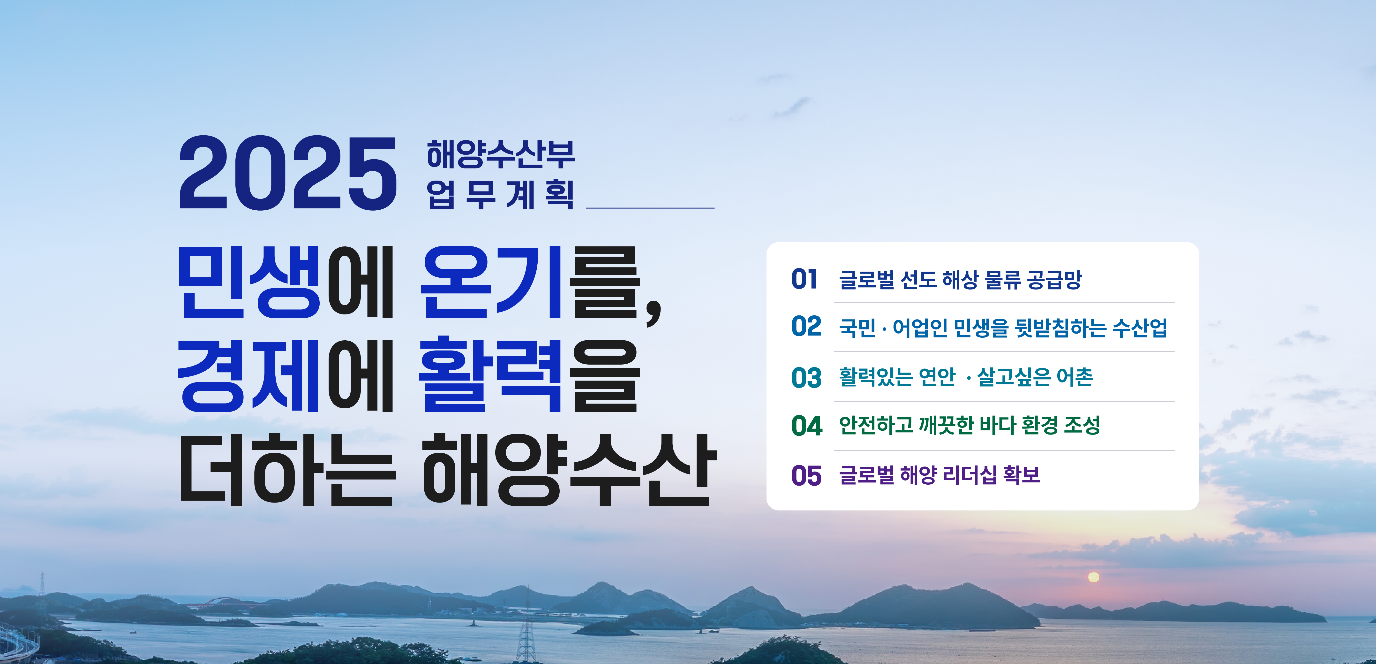 민생에 온기를, 경제에 활력을 더하는 해양수산 2025 해양수산부 주요업무 01 글로벌 선도 해상물류 공급망 02 국민 어업인 민생을 뒷받침하는 수산업 03 활력있는 연안 살고싶은 어촌 04 안전하고 깨끗한 바다 환경 조성 05 글로벌해양 리더쉽 확보