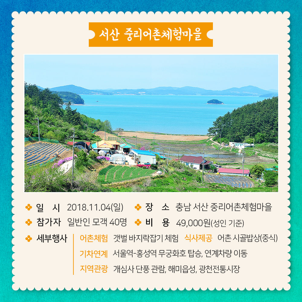 서산 중리어촌체험마을 일시 2018.11.04(일) 장소 충남 서산 중리어촌체험마을 참가자 일반인 모객 40명 비용 49000(성인기준) 세부행사 어촌체험 갯벌 바지락잡기 체험 식사제공 어촌 시골밥상(중식) 기차연계 서울역-홍성역 무궁화호 탑승, 연계차량 이동, 지역관광 개심사 단풍 관람, 해미읍성, 광천전통시장