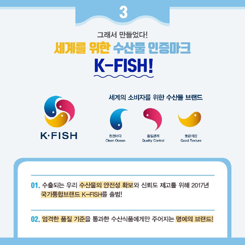 3 그래서 만들었다! 세계를 위한 수산물 인증마크 K-FISH! 세계의 소비자를 위한 수산불 브랜드 K.FISH 청정바다 Clean Ocean 품질관리 Quality Control 좋은식감 Good Texture 01. 수출되는 우리 수산물의 안전성 확보와 신뢰도 제고를 위해 2017년 국가통합브랜드 K-FISH를 출범! 02. 엄격한 품질 기준을 통과한 수산식품에게만 주어지는 명예의 브랜드!