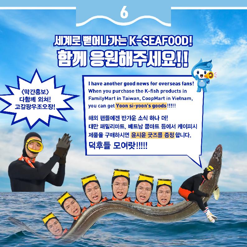 6 세계로 뻗어나가는 K-SEAFOOD! 함께 응원해 주세요!! <막간홍보> 다함께 외쳐! 고갈광우조오장 I have another good news for overseas fan! When you purchase the K-fish products in FamilyMart in Taiwan, CoopMart in Vietnam, you can get Yoon si-yoon`s goods!!!! 해외 팬들에게 반가운 소식 하나 더! 대만 패밀리마트, 베트남 쿰마트 등에서 케이피시 제품을 구매하시면 윤시윤 굿즈를 증정합니다. 덕후들 모여랏!!!!