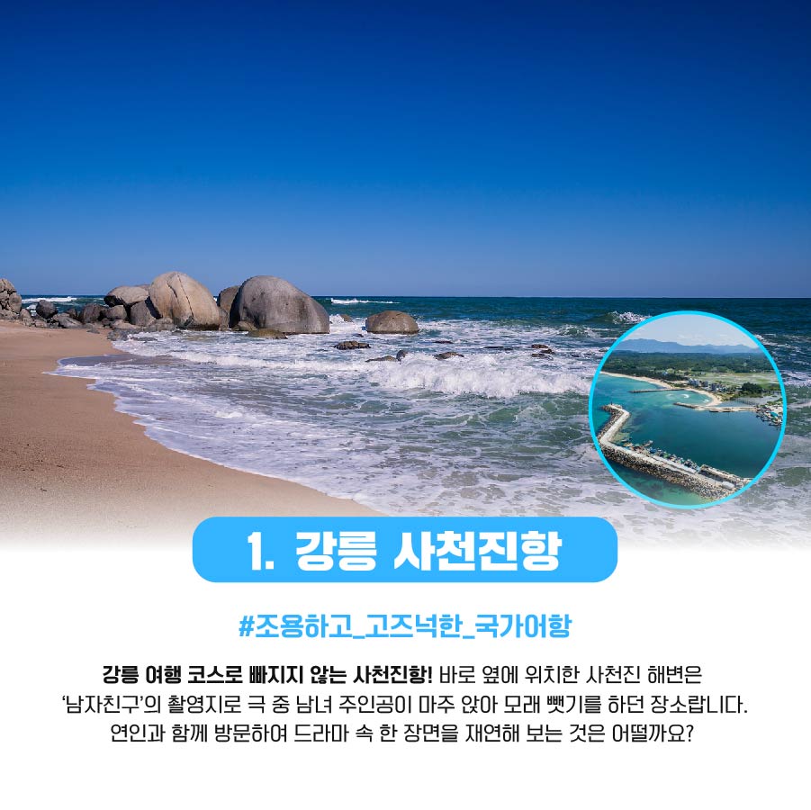 1. 강릉 사천진항 #조용하고_고즈넉한_국가어항 강릉 여행 코스로 빠지지 않는 사천진항! 바로 옆에 위치한 사천진 해변은 '남자친구'의 촬영지로 극 중 남년 주인공이 마주 앉아 모래 뺏기를 하던 장소랍니다. 연인과 함께 방문하여 드라마 속 한 장면을 재연해 보는 것은 어떨까요?