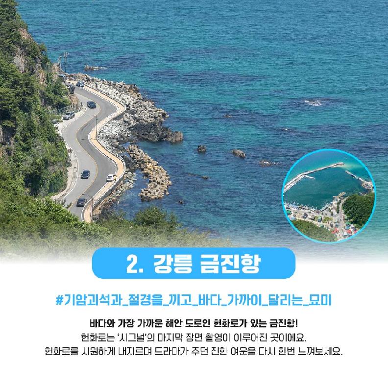 2.강릉 금진항 #기암괴석과_절경을_끼고_바다_가까이_달리는_묘미 바다와 가장 가까운 해안도로인 현화로가 있는 금진항! 헌화로는 '시그널'의 마지막 장면 촬영이 이루어진 곳이에요. 헌화로를 시원하게 내지르며 드라마가 주던 진한 여운을 다시 한번 느껴보세요.