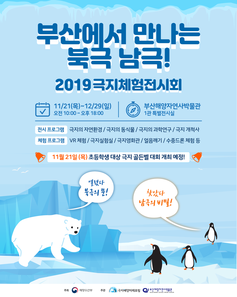 부산에서 만나는 북극 남극!
2019 극지체험전시회 11/21(목)~12/29(일) 오전 10:00~오후18:00 부산해양자연사박물관 1관 특별전시실
전시프로그램 극지의 자연환경/ 극지의 동식물/ 극지의 과학연구/ 극지 개척사
체험프로그램 VR체험/극지실험실/극지영화관/얼음깨기/수중드론 체험 등
11월21일(목) 초등학생 대상 극지 골든벨 대회 개최 예정!
열렸다 북극의 문! 찾았다 남극의 비밀!
주최 해양수산부 주관 극지해양미래포럼 부산해양자연사박물관