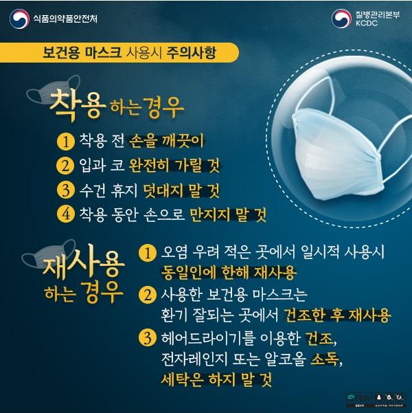 식품의약품안전처 질병관리본부kcdc 보건용 마스크 사용시 주의사항 착용하는경우 1.착용전 손을 깨끗이 2.입과 코 완전히 가릴 것 3. 수건 휴지 덧대지 말 것 4. 착용 동안 손으로 만지지 말 것 재사용하는경우 1. 오염 우려 적은 곳에서 일시적 사용시 동일인에 한해 재사용 2.사용한 보건용 마스크는 환기 잘되는 곳에서 건조한 후 재사용 3. 헤어들아기를 이용한 건조, 전자레인지 또는 알코올 소독, 세탁은 하지 말 것
