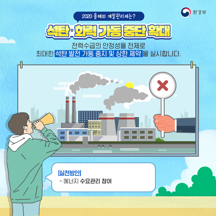 2020 올해의 계절관리제는?  석탄 화력 가동 중단 확대 전력수급의 안정성을 전제로 최대한 석탄 발전 가동 중지 및 상한 제약을 실시합니다. [실천방안] -에너지 수요관리 참여