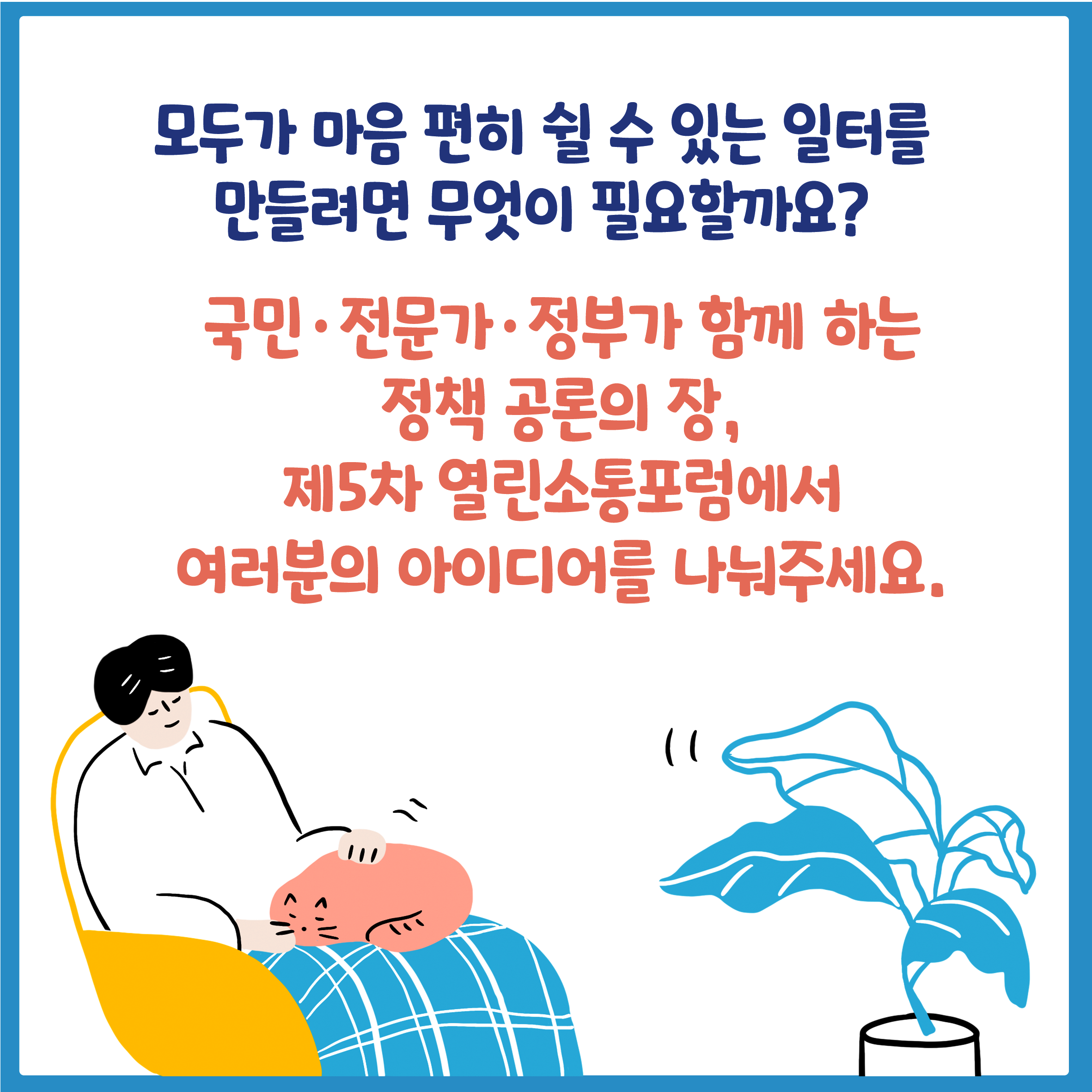 모두가 마음 편히 쉴 수 있는 일터를 만들려면 무엇이 필요할까요?
       국민.전문가.정부가 함께 하는 정책 공론의 장,
       제5차 열린소통포럼에서 여러분의 아이디어를 나눠주세요.