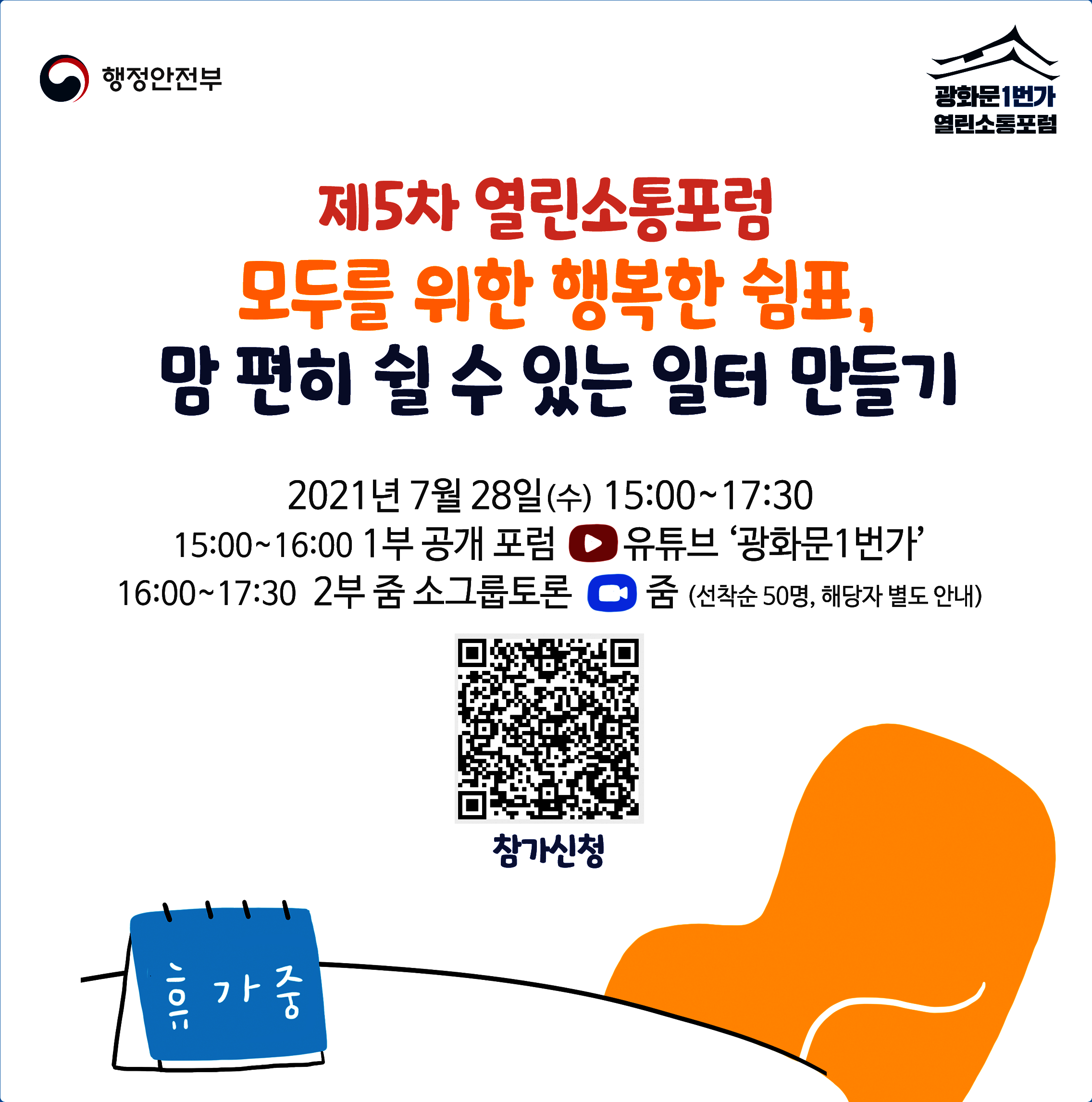 행정안전부 광화문1번가 열린소통포럼
       제5차 열린소통포럼 모두를 위한 행복한 쉼표,
       맘 편히 쉴 수 있는 일터 만들기
       2021년 7월 28일(수) 15:00~17:30
       15:00~16:00 1부 공개 포럼 유튜브 광화문1번가
       16:00~17:30 2분 줌 소그룹토롬 줌(선착순50명, 해당자 별도 안내)
        참가신청