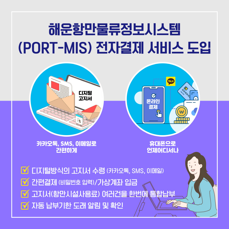 해운항만물류정보시스템(PORT-MIS) 전자결제 서비스 도입
카카오톡, SMS, 이메일로 간편하게
휴대폰으로 언제어디서나
디지털방식의 고지서 수령(카카오톡, SMS, 이메일)
간편결제(비밀번호 입력)/가상계좌 입금
고지서(항만시설사용료) 여러건을 한번에 통합납부
자동 납부기한 도래 알림 및 확인