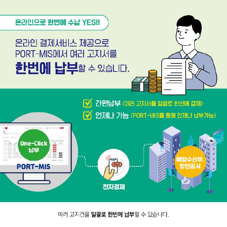 온라인으로 한번에 수납YES!!
온라인 결제서비스 제공으로 PORT-MIS에서 여러 고지서를 한번에 납부할 수 있습니다.
간편납부(여러 고지서를 일괄로 한번에 결제)
언제나 가능(PORT-MIS를 통해 언제나 납부가능)
여러 고지건을 일괄로 한번에 납부할 수 있습니다.