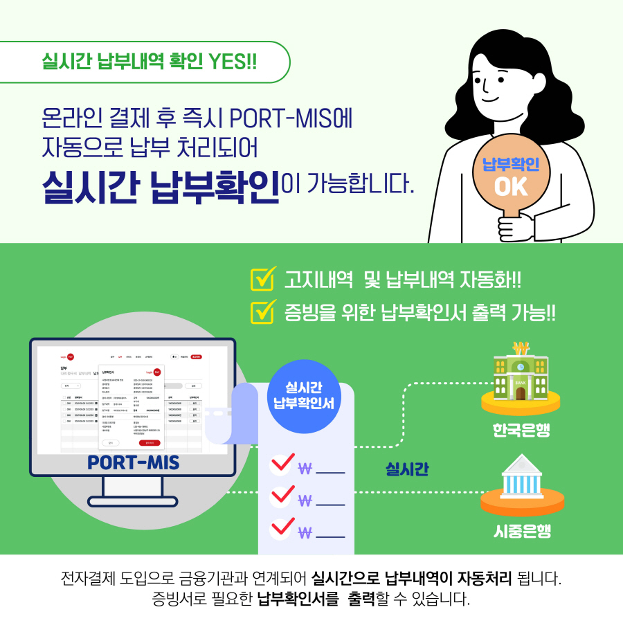 실시간 납부내역 확인 YES!!
온라인 결제 후 즉시 PORT-MIS에 자동으로 납부 처리되어
실시간 납부확인이 가능합니다.
고지내역 및 납부내역 자동화!!
증빙을 위한 납부확인서 출력 가능!!
전자결제 도입으로 금융기관과 연계되어 실시간으로 납부내역이 자동처리 됩니다.
증빙서로 필요한 납부확인서를 출력할 수 있습니다.