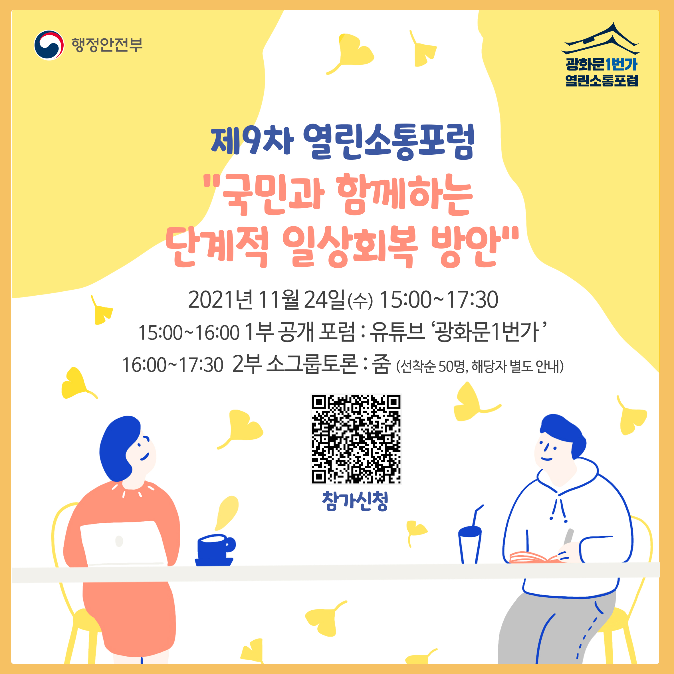 제9차 열린소통포럼 
국민과 함께하는 단계적 일상회복 방안
일시: 2021년 11월 24일(수) 15:00~17:30
프로그램 및 장소: 
15:00~16:00 | 1부 공개 포럼: 유튜브 광화문1번가
16:00~17:30 | 2부 소그룹 토론: 줌(선착순 50명, 해당자 별도 안내)