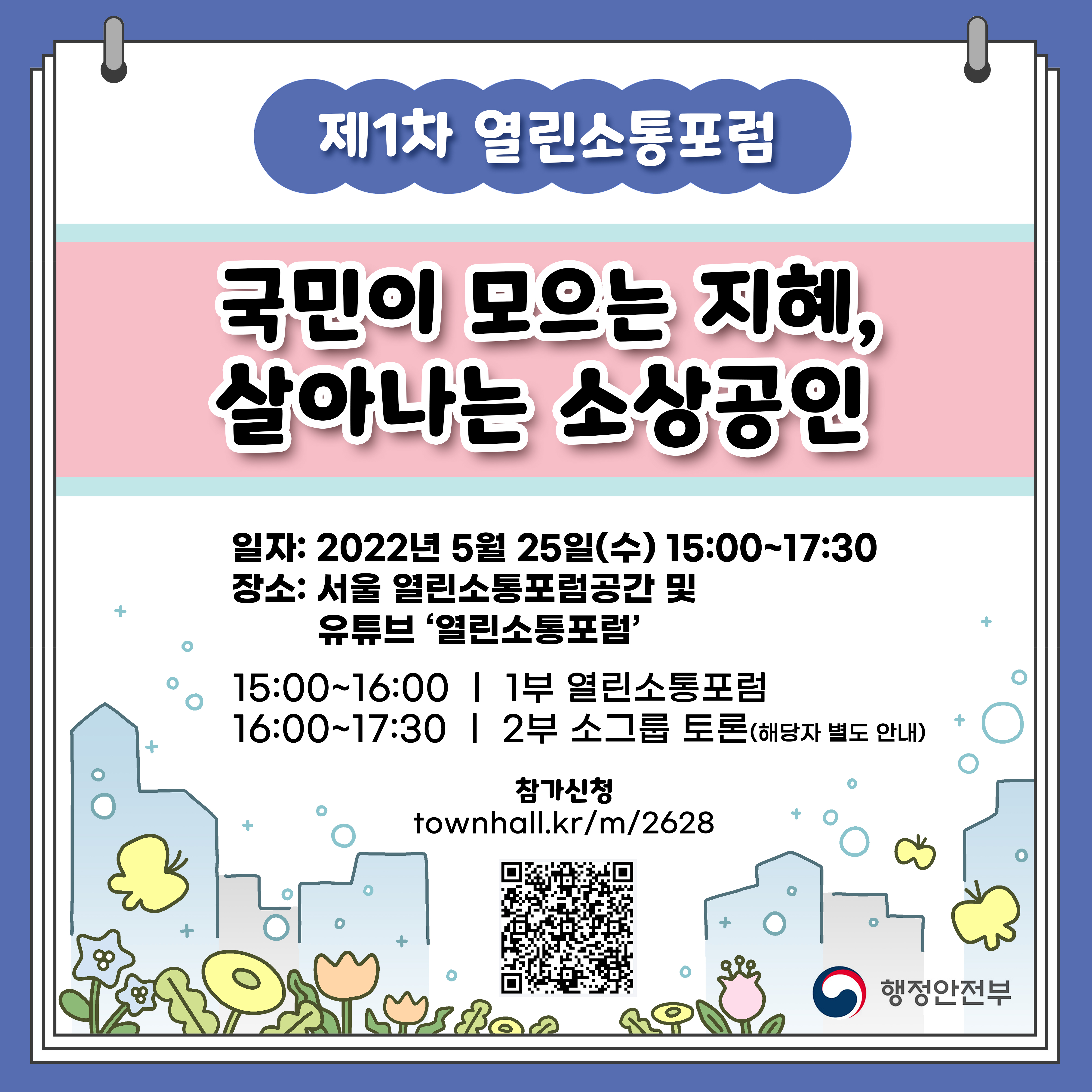 제1차 열린소통포럼 국민이 모으는 지혜, 살아나는 소상공인 일자: 2022년 5월 25일(수) 15:00~17:30 장소: 서울 열린소통포럼공간 및 유튜브 '열린소통포럼' 15:00~16:00 | 1부 열린소통포럼
16:00~17:30 | 2부 소그룹 토론(해당자 별도 안내) 참가신청 townhall.kr/m/2628 (QR코드)