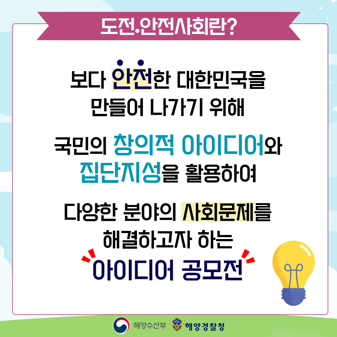 도전.안전사회란? 보다 안전한 대한민국을 만들어 나가기 위해 국민의 창의적 아이디어와 집단지성을 활용하여 다양한 분야의 사회문제를 해결하고자 하는 아이디어 공모전 해양수산부 해양경찰청