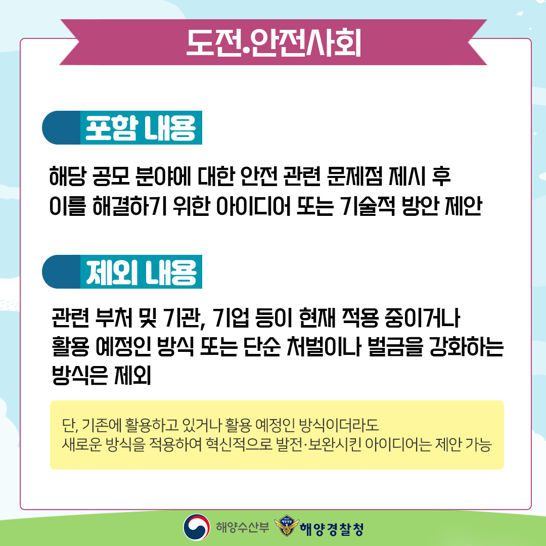 도전.안전사회 포함내용 해당 공모 분야에 대한 안전 관련 문제점 제시 후 이를 해결하기 위한 아이디어 또는 기술적 방안 제안 제외내용 관련 부처 및 기관, 기업 등이 현재 적용 중이거나 활용 예정인 방식 또는 단순 처벌이나 벌금을 강화하는 방식은 제외 단, 기존에 활용하고 있거나 활용 예정인 방식이더라도 새로운 방식을 적용하여 혁신적으로 발전 보완시킨 아이디어는 제안 가능 해양수산부. 해양경찰청