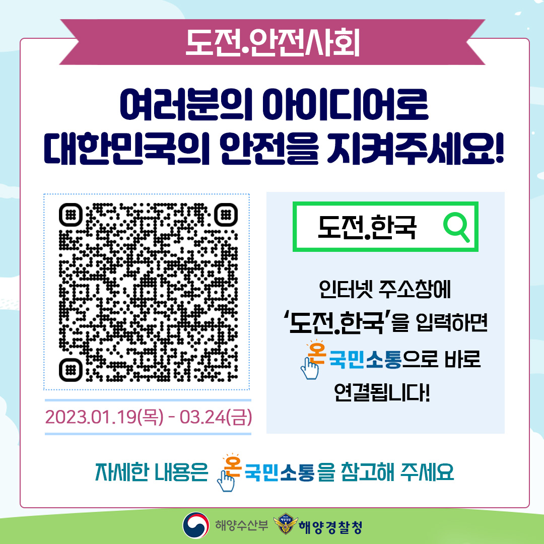 도전.안전사회 여러분의 아이디어로 대한민국의 안전을 지켜주세요! 도전.한국 2023.01.19(목)-03.24(금) 인터넷 주소창에 도전.한국을 입력하면 온국민소통으로 바로 연결됩니다! 자세한 내용은 온국민소통을 참고해 주세요 해양수산부 해양경찰청