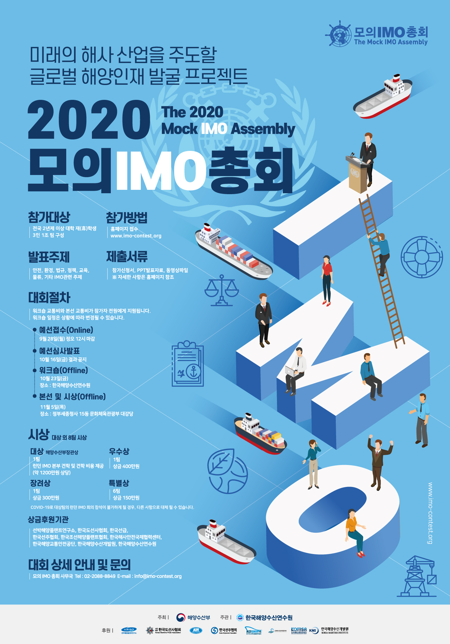 모의IMO총회 The Mock IMO Assembly 미래의 해사 산업을 주도할 글로벌 해양인재 발굴 프로젝트 The 2020 Mock IMO Assembly 2020 모의 IMO 총회 참가대상 전국 2년제 이상 대학 재(휴)학생 3인 1조 팀 구성 참가방법 홈페이지 접수 www.imo-contest.org 발표주제 안전,환경,법규,정책,교육,물류,기타 IMO관련 주제 제출서류 참가신청서, PPT발표자료, 동영상파일 *자세한 사항은 홈페이지 참조 대회절차 워크숍 교통비와 본선 교통비가 참가자 전원에게 지원됩니다. 워크숍 일정은 상황에 따라 변경될 수 있습니다. 예선접수(Online) 9월28일(월) 정오 12시 마감 예선심사발표 10월16일(금) 결과 공지 워크숍(Offline) 10월23일(금) 장소 : 한국해양수산연구원 본선 및 시상(Offline) 11월5일(목) 장소 : 정부세종청사 15동 문화체육관광부 대강당 시상 대상 외 8팀 시상 대상 해양수산부장관상 1팀 런던 IMO 본부 견학 및 견학 비용 제공 (약 1200만원 상당) 우수상 1팀 상금 400만원 장려상 1팀 상금 300만원 특별상 6팀 상금 150만원 COVID-19로 대상팀의 런던 IMO 회의 참석이 불가하게 될 경우, 다른 사항으로 대체 될 수 있습니다. 상금후원기관 선박해양플랜트연구소, 한국도선사협회, 한국선급, 한국선주협회, 한국조선해양플랜트협회, 한국해사안전국제협력센터, 한국해양교통안전공단, 한국해양수산개발원, 한국해양수산연구원 대회 상세 안내 및 문의 모의 IMO 총회 사무국 Tel : 02-2088-8849 E-mail : info@imo-contest.org 주최 해양수산부 주관 한국해양수산연구원 후원 KRISO 선박해양플랜트연구소 사단법인 한국도선사협회 Korea Maritime Pilots Association KR KOREAN REGISTER 한국선주협회 Korea Shipowners` Association KOSHIPA KOSHIPA Korea Offshore & Shipbuilding Association 한국해사안전국제협력센터 Korea Center for International Maritime Safety Cooperation 한국해양교통안전공단 Korea Marine Surveyor & Sworn Measurers` Corporation KMI 한국해양수산개발원 KOREA MARITIME INSTITUTE www.imo-contest.org