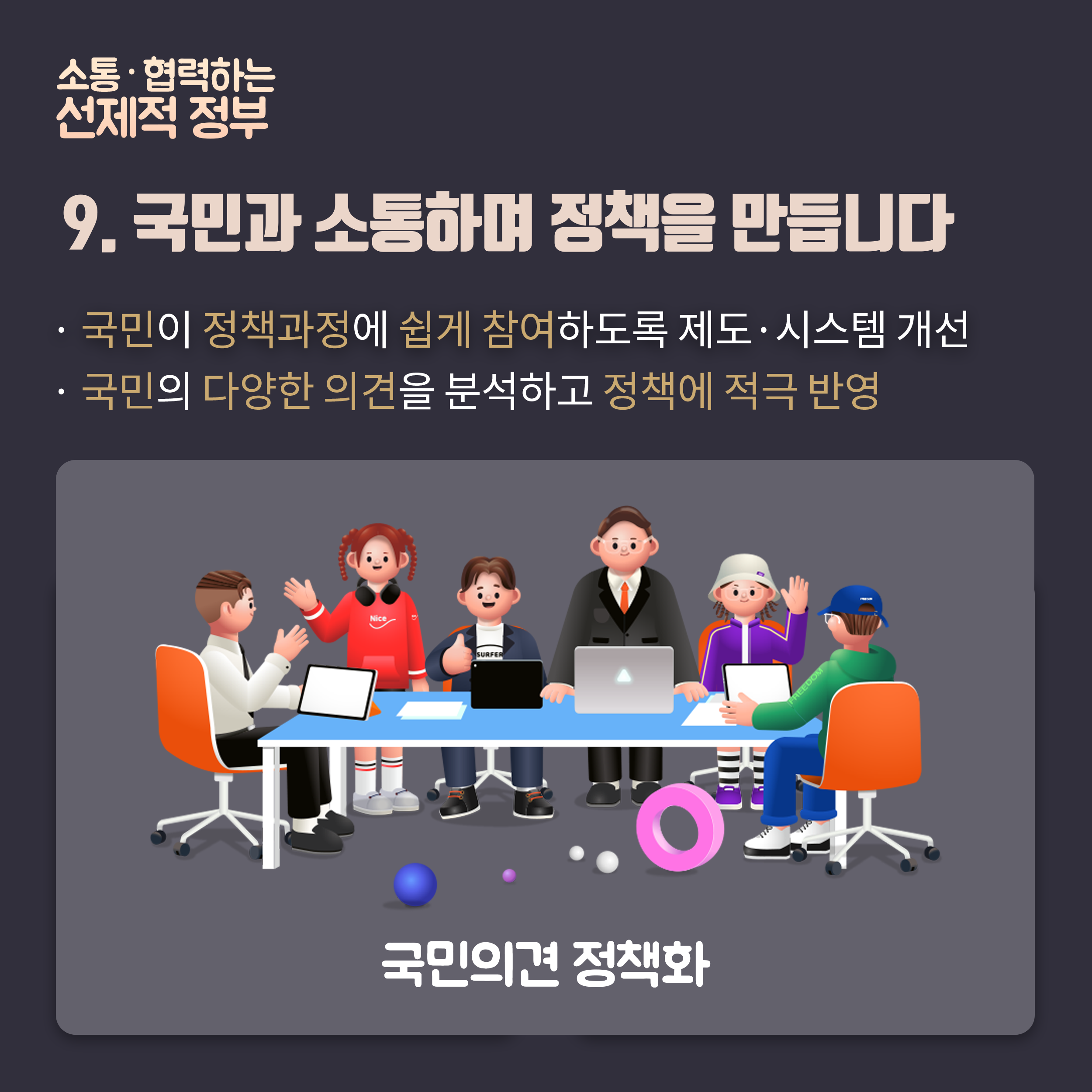 소통 혁력하는 선제적 정부 9. 국민과 소통하며 정책을 만듭니다. 국민이 정책과정에 쉽게 참여하도록 제도 시스템 개선 , 국민의 다양한 의견을 분석하고 정책에 적극반영/ 