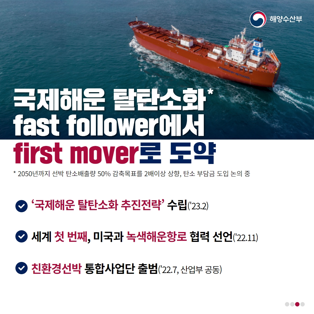 해양수산부 국제해운 탈탄소화* fast follower에서 first mover로 도약 * 2050년까지 선박 탄소배출량 50% 감축목표를 2배이상 상향, 탄소 부담금 도입 논의 중 / 국제해운 탈탄소화 추진전략 수립(23.2) / 세계 첫 번째, 미국과 녹색해운항로 협력 선업(22.11) / 친환경선박 통합 사업단 출범(22.7, 산업부 공동)