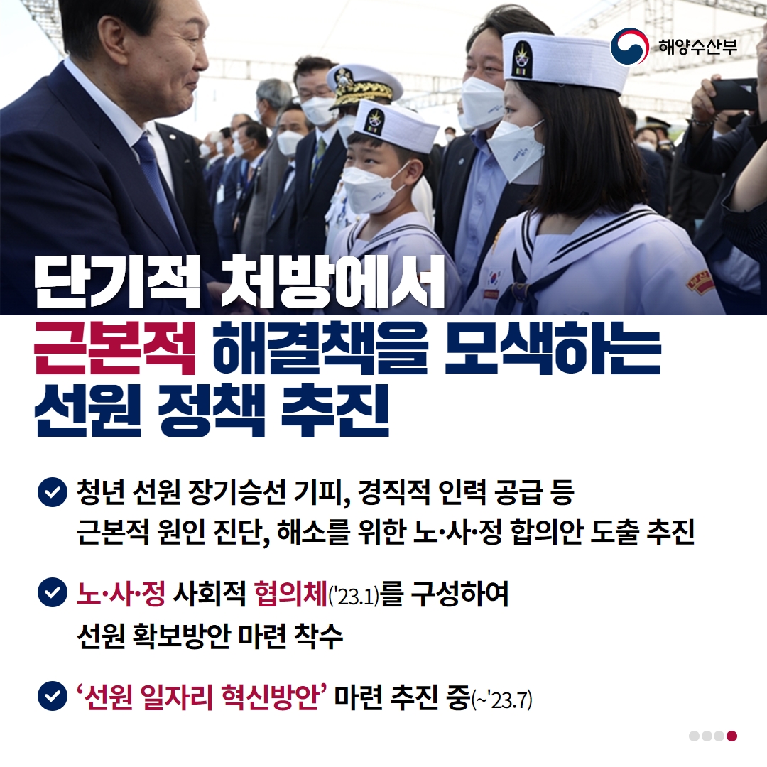 해양수산부 단기적 처방에서 근본적 해결책을 모색하는 선원 정책 추진 / 청년 선원 장기승선 기피, 경직적 인력 공급 등 근본적 원인 진단, 해소를 위한 노 사 정 합의안 도출 추진 / 노 사 정 사회적 협의체(23.1)를 구성하여 선원 확보방안 마련 착수/ 선원 일자리 혁신방안 마련 추진중 (23.7)