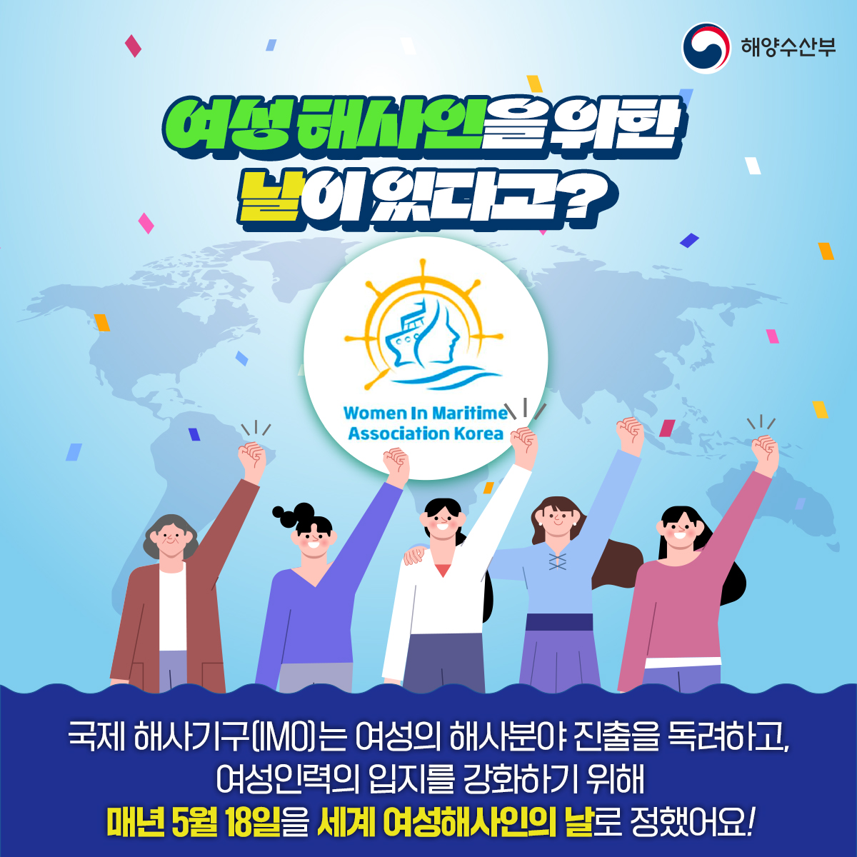 해양수산부 여성해사인을 위한 날이 있다고?Women In Maritime Association Korea 국제 해사기구(IMO)는 여성의 해사분야 진출을 독려하고, 여성인력의 입지를 강화하기 위해 매년 5월 18일을 세계 여성해사인의 날로 정했어요!