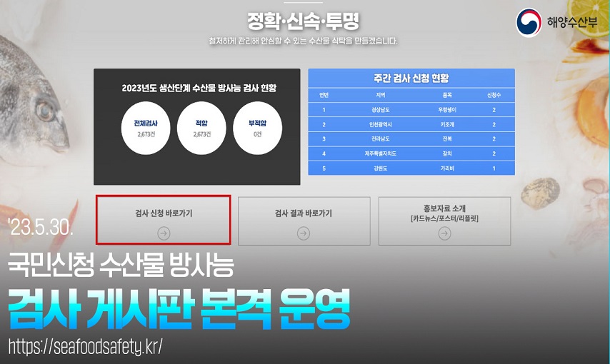 해양수산부 
정확 신속 투명 철저하게 관리해 안심할 수 있는 수산물 식탁을 만들겠ㅅ브니다.
23.5.30 국민신청 수산물 방사능 검사 게시판 본격 운영
https://seafoodsafety.kr/