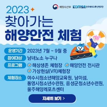 해양수산부 komsa한국해양교통안전공단
2023 찾아가는 해양안전 체험
운영기간&nbsp; 2023년 7월~9월 중
참여대상 남녀노소 누구나
프로그램 해양생존 체험장, 해양안전 전시관, 가상현실(VR)체험장
체험장소 여수시청소년해양교육원, 남이섬, 통영시청소년수련원, 음성군천소년 수련원, 울주해양레포츠센터
자세히보기