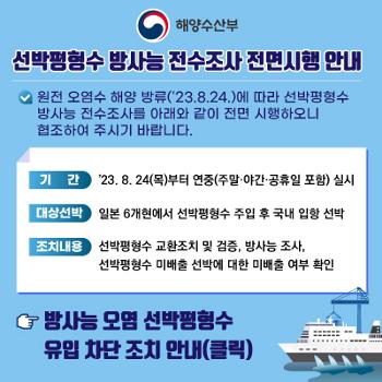 해양수산부 선박평형수 방사능 전수조사 전면시행 안내
원전 오염수 해양 방류(23.8.24)에 따라 선박평형수 방사능 전수조사를 아래와 같이 전면 시행하오니 협조하여 주시기 바랍니다.
기간 : 23.8.24(목)부터 연중(주말 야간 공휴일 포함)실시
대상선박 : 일본 6개현에서 선박평형수 주입 후 국내 입항 선박
조치내용 : 선박평형수 교환조치 및 검증, 방사능 조사
선박평형수 미배출 선박에 대한 미배출 여부 확인
방사능 오염 선박평형수 유입 차단 조치 안내(클릭)