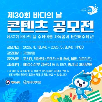 제30회 바다의 날 콘텐츠 공모전
제30회 바다의 날 주제어를 자유롭게 표현해주세요
공모기간 2025 4 10 목 ~2025.5.8.(목) 14:00
공모대상 제한없음
공모부분 포스터, 해양문화 콘텐츠(숏폼 영상, 웹툰, 이모티콘)
시상내역 해양수산부 장관상 등 총 18건 총상금 360만원
주제어 및 접수방법 등 자세한 공모내용은 해양수산부 및 한국해양재단 홈페이지에서 확인하실수 있습니다