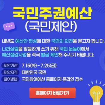 국민주권예산 배너 (국민제안)
내년도 예산안 편성에 대한 국민의 의견을 묻고자 합니다.&nbsp;
나라살림을 알뜰하게 쓰기 위해 국민 눈높이에서 예산절감사업을 적극 발굴 제안해 주시기 바랍니다.

제안기간 : 7월 15일 화요일 ~ 7월 25일 금요일
제안자격 : 대한민국 국민
참여방법 : 국민참여예산 홈페이지 온라인 접수

클릭시 국민주권예산 홈페이지 바로가기로 이동합니다